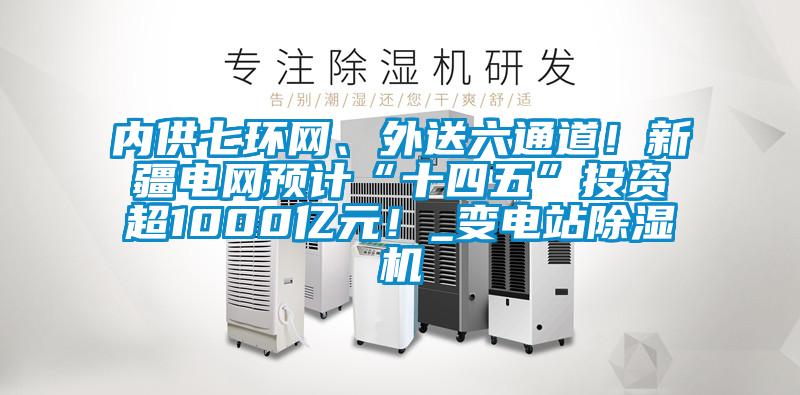 內供七環網、外送六通道!新疆電網預計“十四五”投資超1000億元!_變電站除濕機